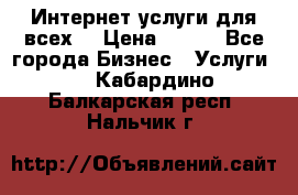 Интернет услуги для всех! › Цена ­ 300 - Все города Бизнес » Услуги   . Кабардино-Балкарская респ.,Нальчик г.